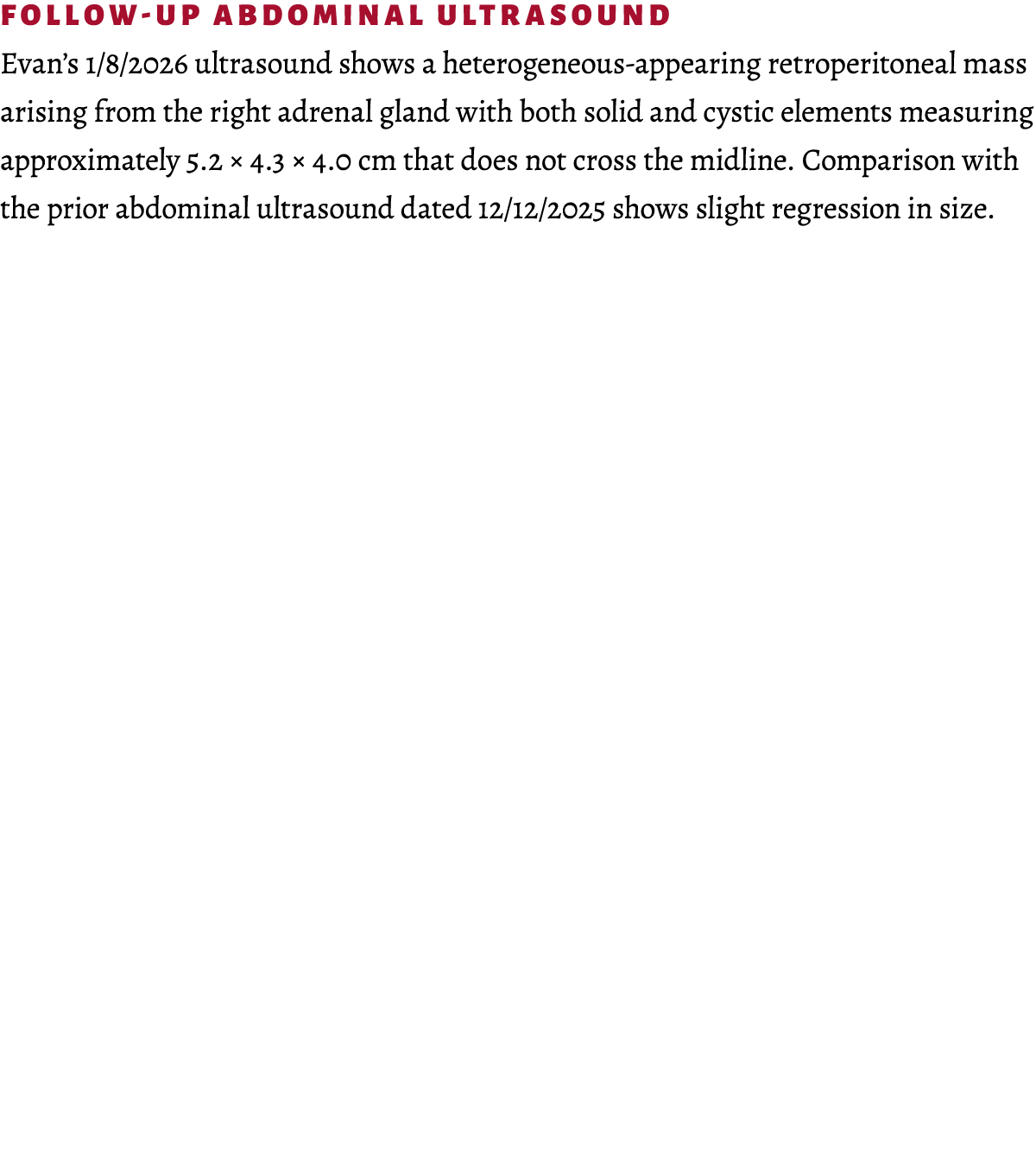 Follow up abdominal ultrasound Evan’s 1/8/2026 ultrasound shows a heterogeneous appearing retroperitoneal mass arisin...