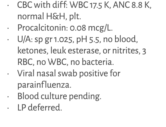 • CBC with diff: WBC 17.5 K, ANC 8.8 K, normal H&H, plt. • Procalcitonin: 0.08 mcg/L. • U/A: sp gr 1.025, pH 5.5, no ...