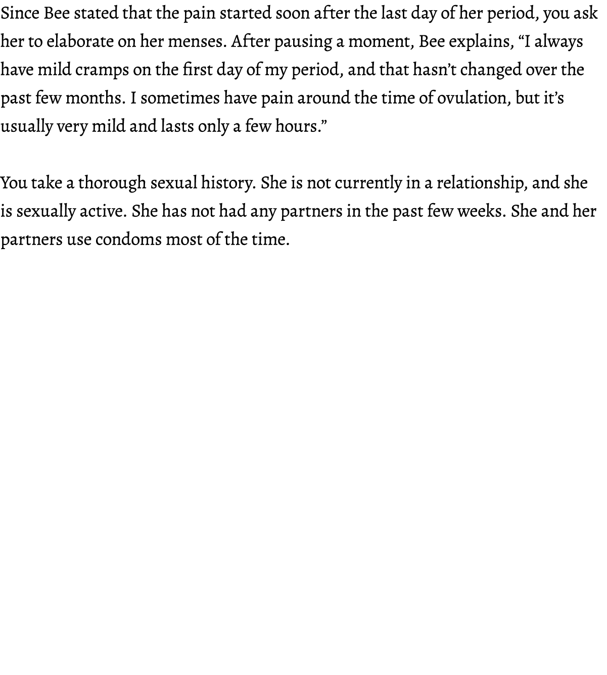 Since Bee stated that the pain started soon after the last day of her period, you ask her to elaborate on her menses....
