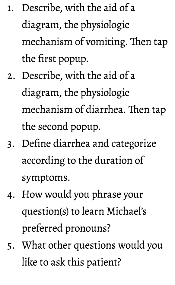1. Describe, with the aid of a diagram, the physiologic mechanism of vomiting. Then tap the first popup. 2. Describe,...